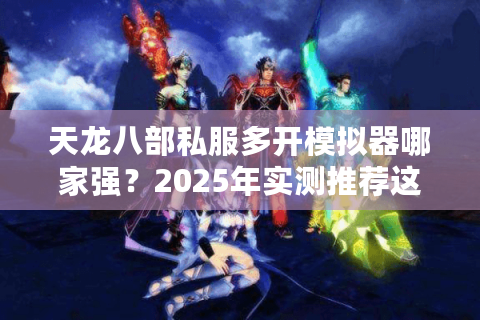 天龙八部私服多开模拟器哪家强?2025年实测推荐这3款工具 天龙八部私服多开模拟器哪家强?2025年实测推荐这3款工具