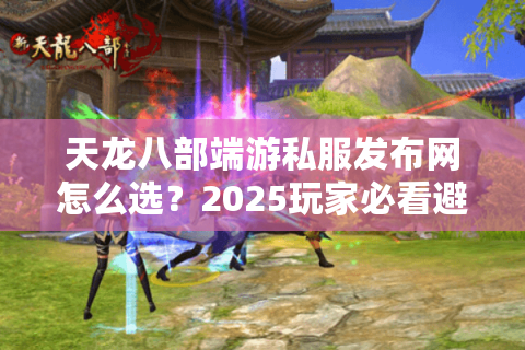 天龙八部端游私服发布网怎么选?2025玩家必看避坑指南 天龙八部端游私服发布网怎么选?2025玩家必看避坑指南