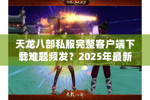 天龙八部私服完整客户端下载难题频发?2025年最新避坑指南来了 天龙八部私服完整客户端下载难题频发?2025年最新避坑指南来了