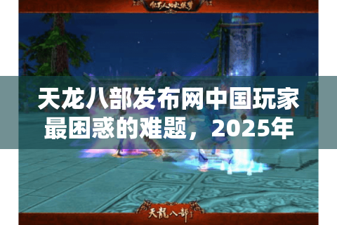 天龙八部发布网中国玩家最困惑的难题,2025年哪些新服值得长期入驻? 天龙八部发布网中国玩家最困惑的难题,2025年哪些新服值得长期入驻?