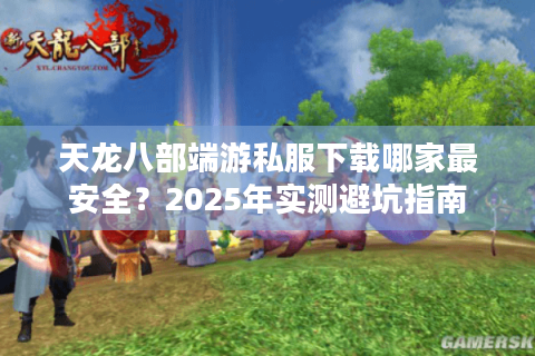 天龙八部端游私服下载哪家最安全?2025年实测避坑指南 天龙八部端游私服下载哪家最安全?2025年实测避坑指南