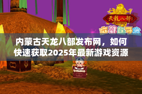 内蒙古天龙八部发布网,如何快速获取2025年最新游戏资源与玩家攻略? 内蒙古天龙八部发布网,如何快速获取2025年最新游戏资源与玩家攻略?