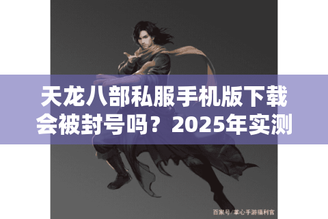 天龙八部私服手机版下载会被封号吗?2025年实测安全避坑指南 天龙八部私服手机版下载会被封号吗?2025年实测安全避坑指南