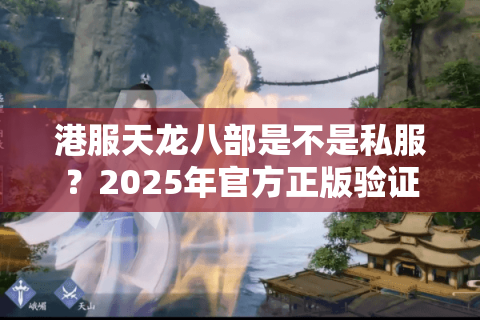 港服天龙八部是不是私服?2025年官方正版验证全攻略 港服天龙八部是不是私服?2025年官方正版验证全攻略