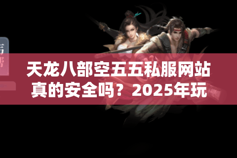 天龙八部空五五私服网站真的安全吗?2025年玩家必看防坑指南 天龙八部空五五私服网站真的安全吗?2025年玩家必看防坑指南