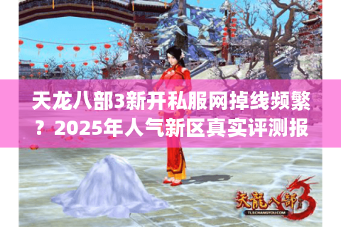 天龙八部3新开私服网掉线频繁?2025年人气新区真实评测报告 天龙八部3新开私服网掉线频繁?2025年人气新区真实评测报告