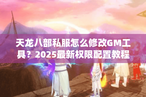 天龙八部私服怎么修改GM工具?2025最新权限配置教程 天龙八部私服怎么修改GM工具?2025最新权限配置教程