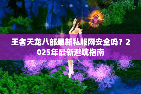 王者天龙八部最新私服网安全吗?2025年最新避坑指南 王者天龙八部最新私服网安全吗?2025年最新避坑指南