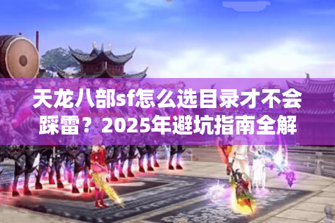 天龙八部sf怎么选目录才不会踩雷?2025年避坑指南全解析 天龙八部sf怎么选目录才不会踩雷?2025年避坑指南全解析