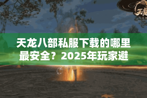天龙八部私服下载的哪里最安全？2025年玩家避坑指南