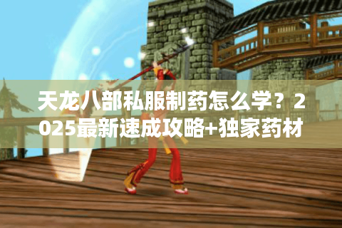 天龙八部私服制药怎么学?2025最新速成攻略+独家药材分布图 天龙八部私服制药怎么学?2025最新速成攻略+独家药材分布图