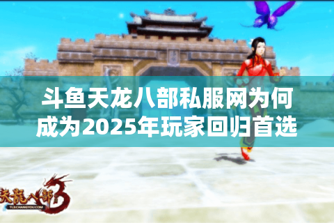 斗鱼天龙八部私服网为何成为2025年玩家回归首选？深度测评+避坑指南