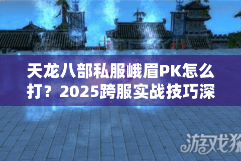 天龙八部私服峨眉PK怎么打?2025跨服实战技巧深度解析 天龙八部私服峨眉PK怎么打?2025跨服实战技巧深度解析