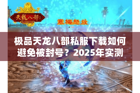 极品天龙八部私服下载如何避免被封号?2025年实测避坑指南 极品天龙八部私服下载如何避免被封号?2025年实测避坑指南