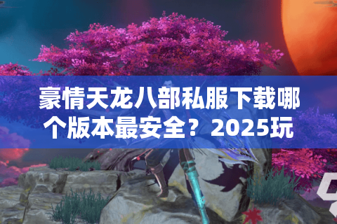 豪情天龙八部私服下载哪个版本最安全?2025玩家实测推荐 豪情天龙八部私服下载哪个版本最安全?2025玩家实测推荐
