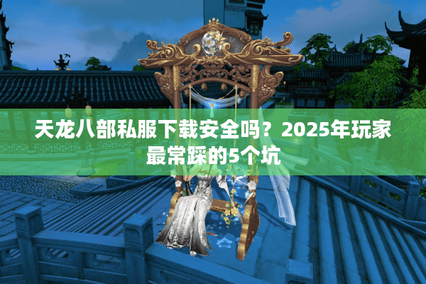 天龙八部私服下载安全吗?2025年玩家最常踩的5个坑 天龙八部私服下载安全吗?2025年玩家最常踩的5个坑