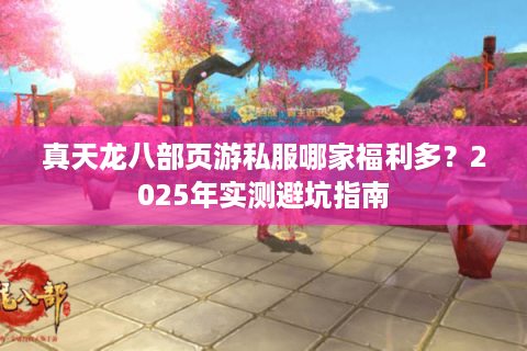 真天龙八部页游私服哪家福利多?2025年实测避坑指南 真天龙八部页游私服哪家福利多?2025年实测避坑指南
