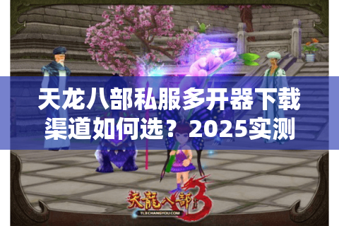 天龙八部私服多开器下载渠道如何选?2025实测避坑指南 天龙八部私服多开器下载渠道如何选?2025实测避坑指南