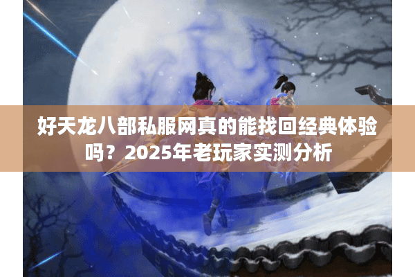好天龙八部私服网真的能找回经典体验吗？2025年老玩家实测分析