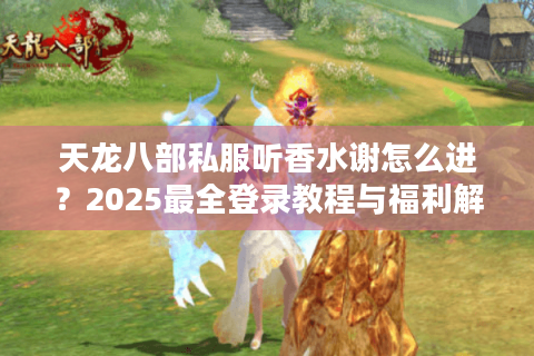 天龙八部私服听香水谢怎么进?2025最全登录教程与福利解析 天龙八部私服听香水谢怎么进?2025最全登录教程与福利解析