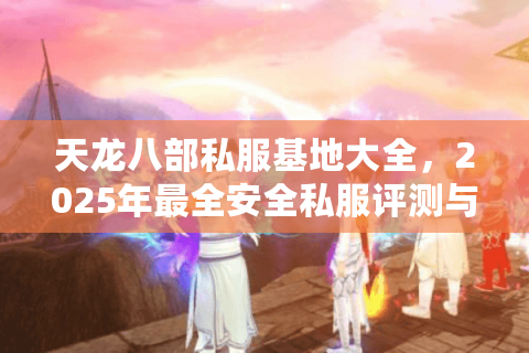 天龙八部私服基地大全,2025年最全安全私服评测与下载指南 天龙八部私服基地大全,2025年最全安全私服评测与下载指南