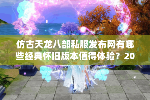 仿古天龙八部私服发布网有哪些经典怀旧版本值得体验?2025最新资源盘点 仿古天龙八部私服发布网有哪些经典怀旧版本值得体验?2025最新资源盘点