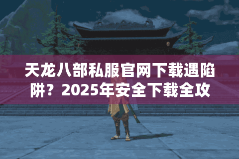 天龙八部私服官网下载遇陷阱?2025年安全下载全攻略 天龙八部私服官网下载遇陷阱?2025年安全下载全攻略
