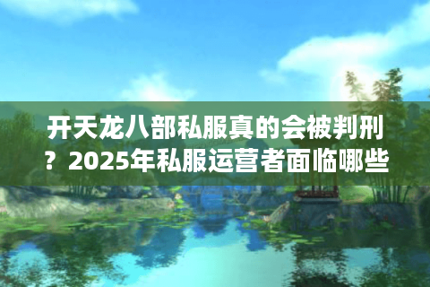 开天龙八部私服真的会被判刑?2025年私服运营者面临哪些法律风险 开天龙八部私服真的会被判刑?2025年私服运营者面临哪些法律风险