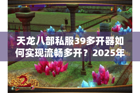 天龙八部私服39多开器如何实现流畅多开?2025年最新实测解析 天龙八部私服39多开器如何实现流畅多开?2025年最新实测解析