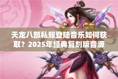 天龙八部私服登陆音乐如何获取?2025年经典复刻版音源免费下载指南 天龙八部私服登陆音乐如何获取?2025年经典复刻版音源免费下载指南