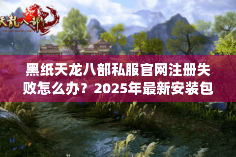 黑纸天龙八部私服官网注册失败怎么办？2025年最新安装包下载指南