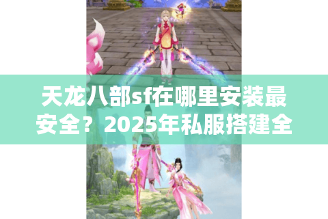 天龙八部sf在哪里安装最安全？2025年私服搭建全流程避坑指南