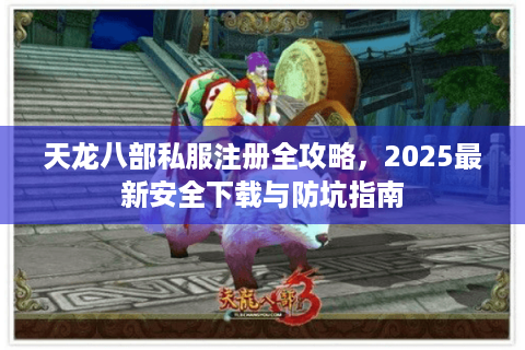 天龙八部私服注册全攻略,2025最新安全下载与防坑指南 天龙八部私服注册全攻略,2025最新安全下载与防坑指南
