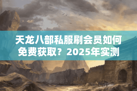 天龙八部私服刷会员如何免费获取?2025年实测安全方法揭秘 天龙八部私服刷会员如何免费获取?2025年实测安全方法揭秘
