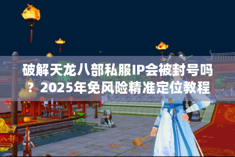 破解天龙八部私服IP会被封号吗?2025年免风险精准定位教程 破解天龙八部私服IP会被封号吗?2025年免风险精准定位教程