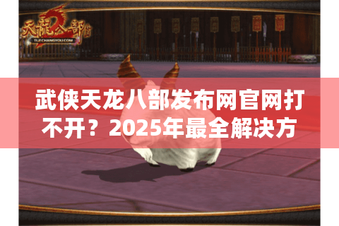 武侠天龙八部发布网官网打不开?2025年最全解决方案来了 武侠天龙八部发布网官网打不开?2025年最全解决方案来了