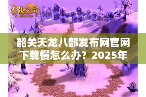 韶关天龙八部发布网官网下载慢怎么办？2025年实测3招提速技巧